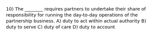 10) The ________ requires partners to undertake their share of responsibility for running the day-to-day operations of the partnership business. A) duty to act within actual authority B) duty to serve C) duty of care D) duty to account