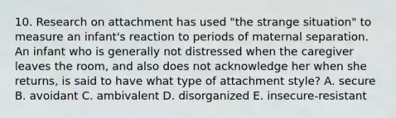 10. Research on attachment has used "the strange situation" to measure an infant's reaction to periods of maternal separation. An infant who is generally not distressed when the caregiver leaves the room, and also does not acknowledge her when she returns, is said to have what type of attachment style? A. secure B. avoidant C. ambivalent D. disorganized E. insecure-resistant