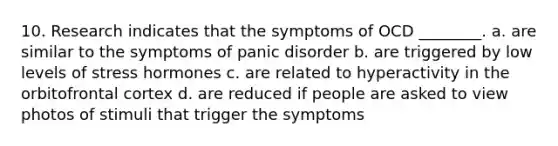 10. Research indicates that the symptoms of OCD ________. a. are similar to the symptoms of panic disorder b. are triggered by low levels of stress hormones c. are related to hyperactivity in the orbitofrontal cortex d. are reduced if people are asked to view photos of stimuli that trigger the symptoms