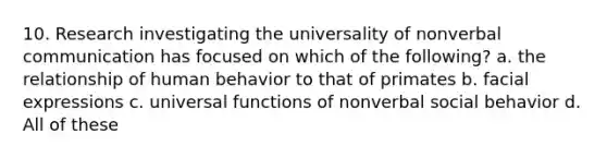 10. Research investigating the universality of nonverbal communication has focused on which of the following? a. the relationship of human behavior to that of primates b. facial expressions c. universal functions of nonverbal social behavior d. All of these