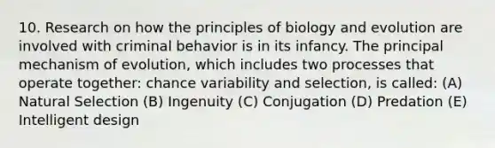 10. Research on how the principles of biology and evolution are involved with criminal behavior is in its infancy. The principal mechanism of evolution, which includes two processes that operate together: chance variability and selection, is called: (A) Natural Selection (B) Ingenuity (C) Conjugation (D) Predation (E) Intelligent design