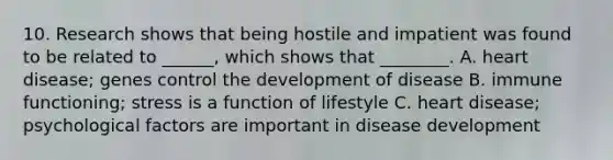 10. Research shows that being hostile and impatient was found to be related to ______, which shows that ________. A. heart disease; genes control the development of disease B. immune functioning; stress is a function of lifestyle C. heart disease; psychological factors are important in disease development