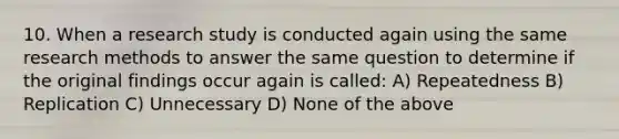 10. When a research study is conducted again using the same research methods to answer the same question to determine if the original findings occur again is called: A) Repeatedness B) Replication C) Unnecessary D) None of the above