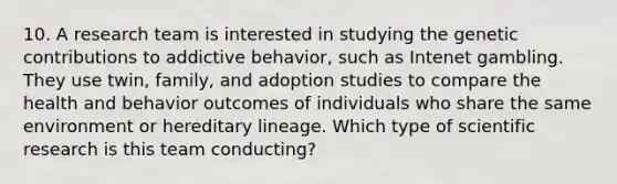 10. A research team is interested in studying the genetic contributions to addictive behavior, such as Intenet gambling. They use twin, family, and adoption studies to compare the health and behavior outcomes of individuals who share the same environment or hereditary lineage. Which type of scientific research is this team conducting?