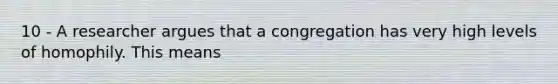 10 - A researcher argues that a congregation has very high levels of homophily. This means