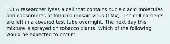 10) A researcher lyses a cell that contains nucleic acid molecules and capsomeres of tobacco mosaic virus (TMV). The cell contents are left in a covered test tube overnight. The next day this mixture is sprayed on tobacco plants. Which of the following would be expected to occur?