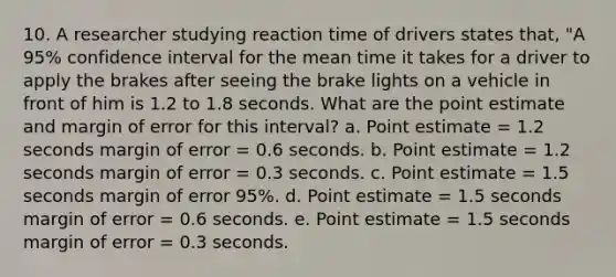 10. A researcher studying reaction time of drivers states that, "A 95% confidence interval for the mean time it takes for a driver to apply the brakes after seeing the brake lights on a vehicle in front of him is 1.2 to 1.8 seconds. What are the point estimate and margin of error for this interval? a. Point estimate = 1.2 seconds margin of error = 0.6 seconds. b. Point estimate = 1.2 seconds margin of error = 0.3 seconds. c. Point estimate = 1.5 seconds margin of error 95%. d. Point estimate = 1.5 seconds margin of error = 0.6 seconds. e. Point estimate = 1.5 seconds margin of error = 0.3 seconds.