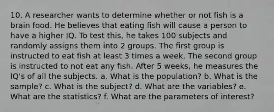 10. A researcher wants to determine whether or not fish is a brain food. He believes that eating fish will cause a person to have a higher IQ. To test this, he takes 100 subjects and randomly assigns them into 2 groups. The first group is instructed to eat fish at least 3 times a week. The second group is instructed to not eat any fish. After 5 weeks, he measures the IQ's of all the subjects. a. What is the population? b. What is the sample? c. What is the subject? d. What are the variables? e. What are the statistics? f. What are the parameters of interest?