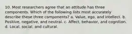 10. Most researchers agree that an attitude has three components. Which of the following lists most accurately describe these three components? a. Value, ego, and intellect. b. Positive, negative, and neutral. c. Affect, behavior, and cognition. d. Local, social, and cultural.