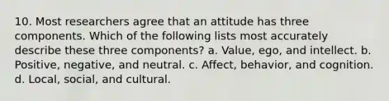 10. Most researchers agree that an attitude has three components. Which of the following lists most accurately describe these three components? a. Value, ego, and intellect. b. Positive, negative, and neutral. c. Affect, behavior, and cognition. d. Local, social, and cultural.