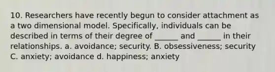 10. Researchers have recently begun to consider attachment as a two dimensional model. Specifically, individuals can be described in terms of their degree of ______ and ______ in their relationships. a. avoidance; security. B. obsessiveness; security C. anxiety; avoidance d. happiness; anxiety