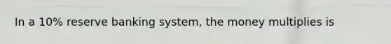 In a 10% reserve banking system, the money multiplies is