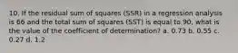 10. If the residual sum of squares (SSR) in a regression analysis is 66 and the total sum of squares (SST) is equal to 90, what is the value of the coefficient of determination? a. 0.73 b. 0.55 c. 0.27 d. 1.2