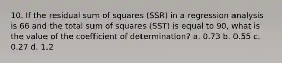 10. If the residual <a href='https://www.questionai.com/knowledge/k1Z9hdLZpo-sum-of-squares' class='anchor-knowledge'>sum of squares</a> (SSR) in a regression analysis is 66 and the total sum of squares (SST) is equal to 90, what is the value of the coefficient of determination? a. 0.73 b. 0.55 c. 0.27 d. 1.2