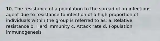 10. The resistance of a population to the spread of an infectious agent due to resistance to infection of a high proportion of individuals within the group is referred to as: a. Relative resistance b. Herd immunity c. Attack rate d. Population immunogenesis