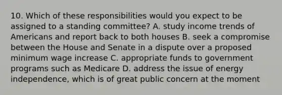 10. Which of these responsibilities would you expect to be assigned to a standing committee? A. study income trends of Americans and report back to both houses B. seek a compromise between the House and Senate in a dispute over a proposed minimum wage increase C. appropriate funds to government programs such as Medicare D. address the issue of energy independence, which is of great public concern at the moment