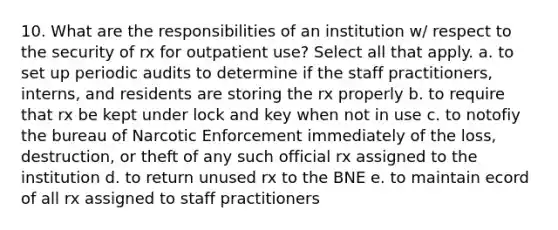 10. What are the responsibilities of an institution w/ respect to the security of rx for outpatient use? Select all that apply. a. to set up periodic audits to determine if the staff practitioners, interns, and residents are storing the rx properly b. to require that rx be kept under lock and key when not in use c. to notofiy the bureau of Narcotic Enforcement immediately of the loss, destruction, or theft of any such official rx assigned to the institution d. to return unused rx to the BNE e. to maintain ecord of all rx assigned to staff practitioners