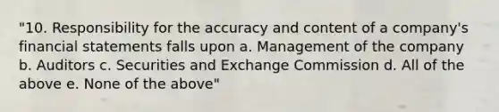 "10. Responsibility for the accuracy and content of a company's financial statements falls upon a. Management of the company b. Auditors c. Securities and Exchange Commission d. All of the above e. None of the above"