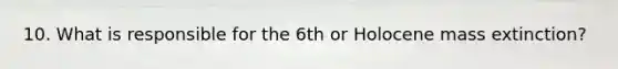 10. What is responsible for the 6th or Holocene mass extinction?