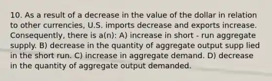 10. As a result of a decrease in the value of the dollar in relation to other currencies, U.S. imports decrease and exports increase. Consequently, there is a(n): A) increase in short - run aggregate supply. B) decrease in the quantity of aggregate output supp lied in the short run. C) increase in aggregate demand. D) decrease in the quantity of aggregate output demanded.