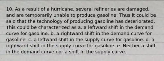 10. As a result of a hurricane, several refineries are damaged, and are temporarily unable to produce gasoline. Thus it could be said that the technology of producing gasoline has deteriorated. This could be characterized as a. a leftward shift in the demand curve for gasoline. b. a rightward shift in the demand curve for gasoline. c. a leftward shift in the supply curve for gasoline. d. a rightward shift in the supply curve for gasoline. e. Neither a shift in the demand curve nor a shift in the supply curve.