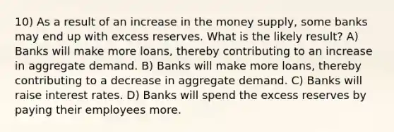 10) As a result of an increase in the money supply, some banks may end up with excess reserves. What is the likely result? A) Banks will make more loans, thereby contributing to an increase in aggregate demand. B) Banks will make more loans, thereby contributing to a decrease in aggregate demand. C) Banks will raise interest rates. D) Banks will spend the excess reserves by paying their employees more.