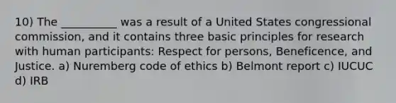 10) The __________ was a result of a United States congressional commission, and it contains three basic principles for research with human participants: Respect for persons, Beneficence, and Justice. a) Nuremberg code of ethics b) Belmont report c) IUCUC d) IRB