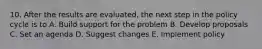 10. After the results are evaluated, the next step in the policy cycle is to A. Build support for the problem B. Develop proposals C. Set an agenda D. Suggest changes E. Implement policy