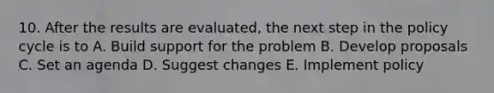 10. After the results are evaluated, the next step in the policy cycle is to A. Build support for the problem B. Develop proposals C. Set an agenda D. Suggest changes E. Implement policy