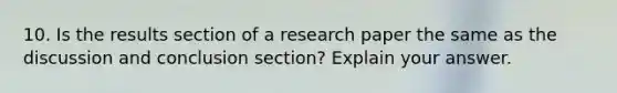 10. Is the results section of a research paper the same as the discussion and conclusion section? Explain your answer.