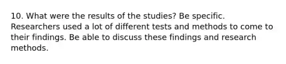 10. What were the results of the studies? Be specific. Researchers used a lot of different tests and methods to come to their findings. Be able to discuss these findings and research methods.