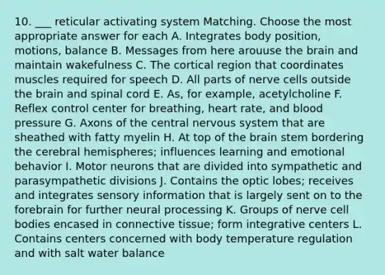 10. ___ reticular activating system Matching. Choose the most appropriate answer for each A. Integrates body position, motions, balance B. Messages from here arouuse the brain and maintain wakefulness C. The cortical region that coordinates muscles required for speech D. All parts of nerve cells outside the brain and spinal cord E. As, for example, acetylcholine F. Reflex control center for breathing, heart rate, and blood pressure G. Axons of the central nervous system that are sheathed with fatty myelin H. At top of the brain stem bordering the cerebral hemispheres; influences learning and emotional behavior I. Motor neurons that are divided into sympathetic and parasympathetic divisions J. Contains the optic lobes; receives and integrates sensory information that is largely sent on to the forebrain for further neural processing K. Groups of nerve cell bodies encased in connective tissue; form integrative centers L. Contains centers concerned with body temperature regulation and with salt water balance