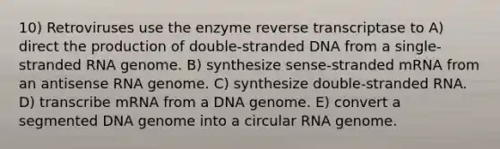 10) Retroviruses use the enzyme reverse transcriptase to A) direct the production of double-stranded DNA from a single-stranded RNA genome. B) synthesize sense-stranded mRNA from an antisense RNA genome. C) synthesize double-stranded RNA. D) transcribe mRNA from a DNA genome. E) convert a segmented DNA genome into a circular RNA genome.