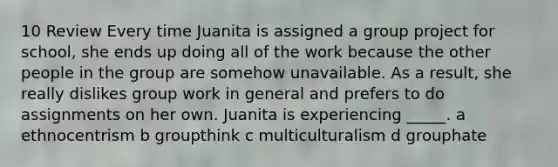 10 Review Every time Juanita is assigned a group project for school, she ends up doing all of the work because the other people in the group are somehow unavailable. As a result, she really dislikes group work in general and prefers to do assignments on her own. Juanita is experiencing _____. a ethnocentrism b groupthink c multiculturalism d grouphate