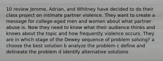 10 review Jerome, Adrian, and Whitney have decided to do their class project on intimate partner violence. They want to create a message for college-aged men and women about what partner abuse is. Now they need to know what their audience thinks and knows about the topic and how frequently violence occurs. They are in which stage of the Dewey sequence of <a href='https://www.questionai.com/knowledge/kZi0diIlxK-problem-solving' class='anchor-knowledge'>problem solving</a>? a choose the best solution b analyze the problem c define and delineate the problem d identify alternative solutions