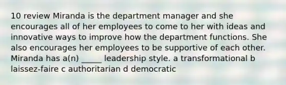 10 review Miranda is the department manager and she encourages all of her employees to come to her with ideas and innovative ways to improve how the department functions. She also encourages her employees to be supportive of each other. Miranda has a(n) _____ leadership style. a transformational b laissez-faire c authoritarian d democratic