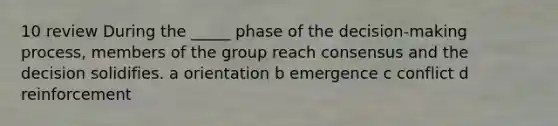 10 review During the _____ phase of the decision-making process, members of the group reach consensus and the decision solidifies. a orientation b emergence c conflict d reinforcement