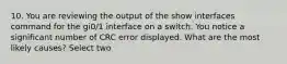 10. You are reviewing the output of the show interfaces command for the gi0/1 interface on a switch. You notice a significant number of CRC error displayed. What are the most likely causes? Select two