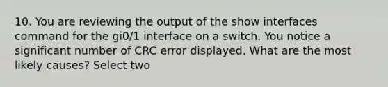 10. You are reviewing the output of the show interfaces command for the gi0/1 interface on a switch. You notice a significant number of CRC error displayed. What are the most likely causes? Select two