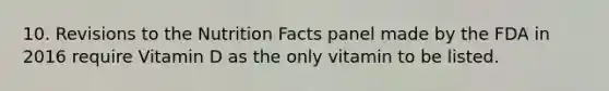 10. Revisions to the Nutrition Facts panel made by the FDA in 2016 require Vitamin D as the only vitamin to be listed.