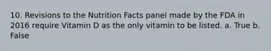 10. Revisions to the Nutrition Facts panel made by the FDA in 2016 require Vitamin D as the only vitamin to be listed. a. True b. False