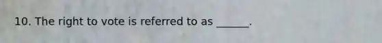 10. The right to vote is referred to as ______.