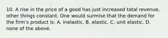 10. A rise in the price of a good has just increased total revenue, other things constant. One would surmise that the demand for the firm's product is: A. inelastic. B. elastic. C. unit elastic. D. none of the above.