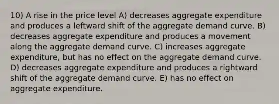 10) A rise in the price level A) decreases aggregate expenditure and produces a leftward shift of the aggregate demand curve. B) decreases aggregate expenditure and produces a movement along the aggregate demand curve. C) increases aggregate expenditure, but has no effect on the aggregate demand curve. D) decreases aggregate expenditure and produces a rightward shift of the aggregate demand curve. E) has no effect on aggregate expenditure.