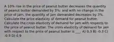 A 10% rise in the price of peanut butter decreases the quantity of peanut butter demanded by 5%; and with no change in the price of jam, the quantity of jam demanded decreases by 3%. Calculate the price elasticity of demand for peanut butter. Calculate the cross elasticity of demand for jam with respects to the price of peanut butter. The cross elasticity of demand for jam with respect to the price of peanut butter is ___. A) 0.3 B) -0.3 C) -0.9 D) 0.9