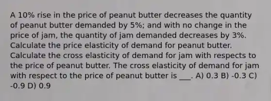 A 10% rise in the price of peanut butter decreases the quantity of peanut butter demanded by 5%; and with no change in the price of jam, the quantity of jam demanded decreases by 3%. Calculate the price elasticity of demand for peanut butter. Calculate the cross elasticity of demand for jam with respects to the price of peanut butter. The cross elasticity of demand for jam with respect to the price of peanut butter is ___. A) 0.3 B) -0.3 C) -0.9 D) 0.9