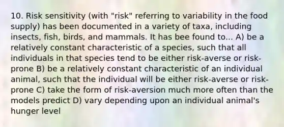 10. Risk sensitivity (with "risk" referring to variability in the food supply) has been documented in a variety of taxa, including insects, fish, birds, and mammals. It has bee found to... A) be a relatively constant characteristic of a species, such that all individuals in that species tend to be either risk-averse or risk-prone B) be a relatively constant characteristic of an individual animal, such that the individual will be either risk-averse or risk-prone C) take the form of risk-aversion much more often than the models predict D) vary depending upon an individual animal's hunger level