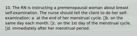 10. The RN is instructing a premenopausal woman about breast self-examination. The nurse should tell the client to do her self-examination: a. at the end of her menstrual cycle. b. on the same day each month. c. on the 1st day of the menstrual cycle. d. immediately after her menstrual period.