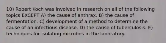 10) Robert Koch was involved in research on all of the following topics EXCEPT A) the cause of anthrax. B) the cause of fermentation. C) development of a method to determine the cause of an infectious disease. D) the cause of tuberculosis. E) techniques for isolating microbes in the laboratory.