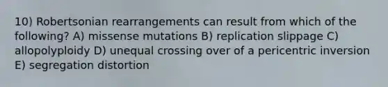 10) Robertsonian rearrangements can result from which of the following? A) missense mutations B) replication slippage C) allopolyploidy D) unequal crossing over of a pericentric inversion E) segregation distortion